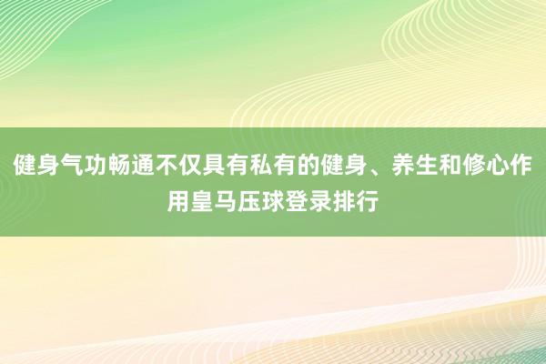 健身气功畅通不仅具有私有的健身、养生和修心作用皇马压球登录排行