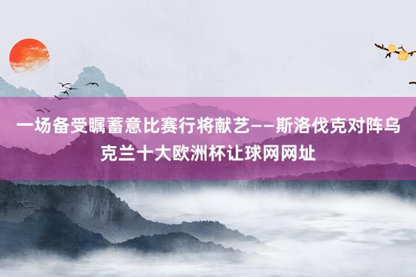 一场备受瞩蓄意比赛行将献艺——斯洛伐克对阵乌克兰十大欧洲杯让球网网址