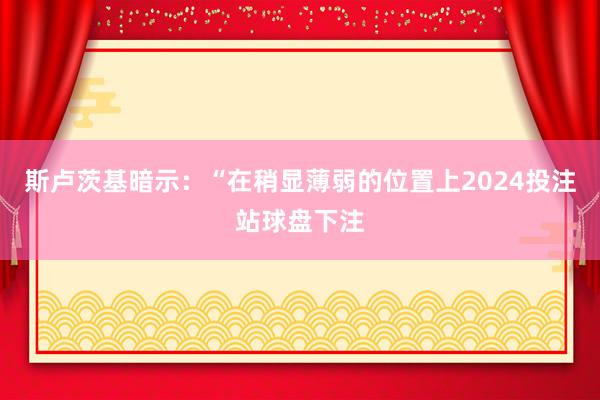 斯卢茨基暗示：“在稍显薄弱的位置上2024投注站球盘下注