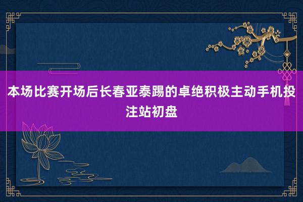 本场比赛开场后长春亚泰踢的卓绝积极主动手机投注站初盘