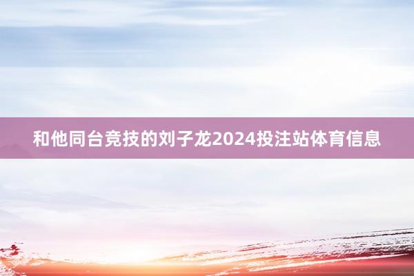 和他同台竞技的刘子龙2024投注站体育信息