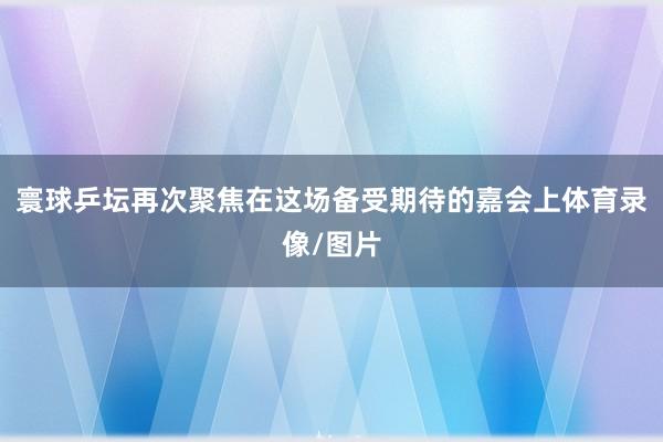 寰球乒坛再次聚焦在这场备受期待的嘉会上体育录像/图片