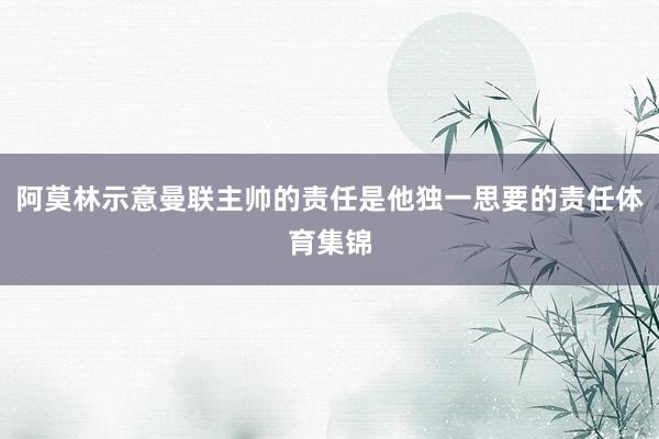 阿莫林示意曼联主帅的责任是他独一思要的责任体育集锦