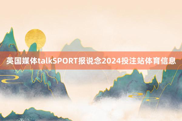 英国媒体talkSPORT报说念2024投注站体育信息