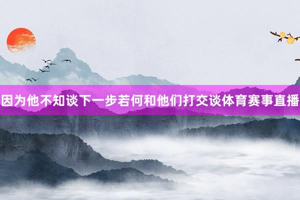 因为他不知谈下一步若何和他们打交谈体育赛事直播