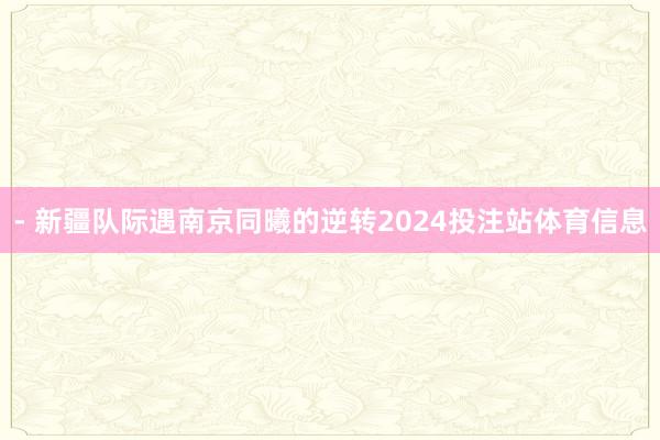 - 新疆队际遇南京同曦的逆转2024投注站体育信息