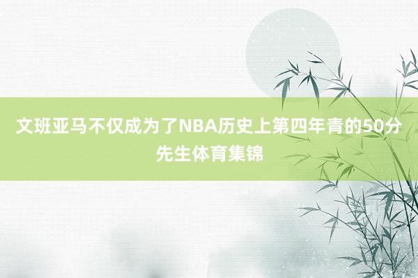 文班亚马不仅成为了NBA历史上第四年青的50分先生体育集锦